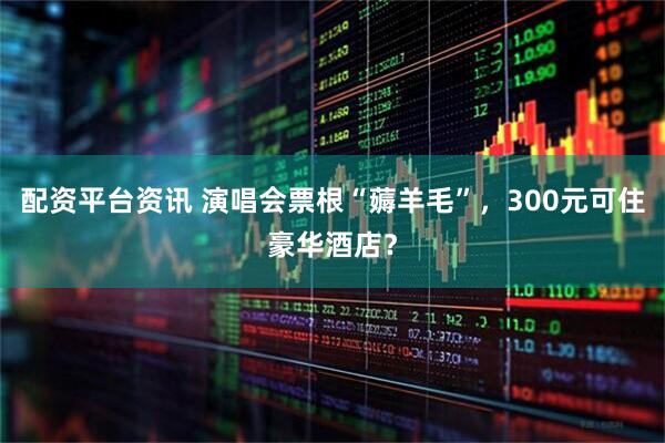 配资平台资讯 演唱会票根“薅羊毛”，300元可住豪华酒店？