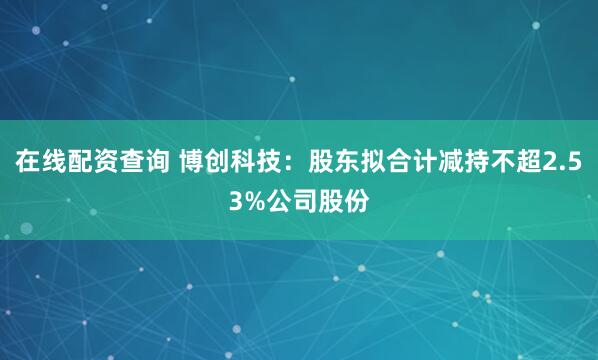 在线配资查询 博创科技：股东拟合计减持不超2.53%公司股份