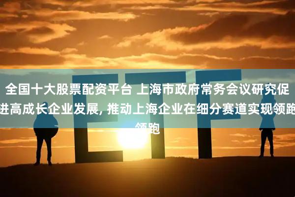 全国十大股票配资平台 上海市政府常务会议研究促进高成长企业发展, 推动上海企业在细分赛道实现领跑