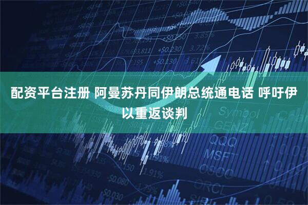 配资平台注册 阿曼苏丹同伊朗总统通电话 呼吁伊以重返谈判