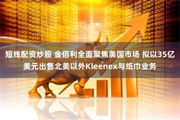 短线配资炒股 金佰利全面聚焦美国市场 拟以35亿美元出售北美以外Kleenex与纸巾业务