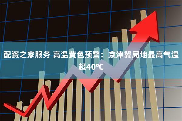配资之家服务 高温黄色预警：京津冀局地最高气温超40℃