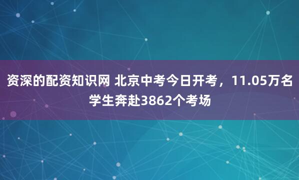 资深的配资知识网 北京中考今日开考，11.05万名学生奔赴3862个考场