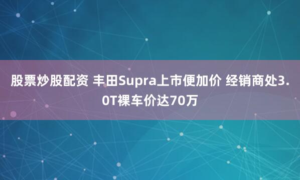 股票炒股配资 丰田Supra上市便加价 经销商处3.0T裸车价达70万