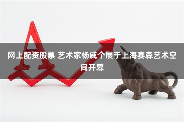 网上配资股票 艺术家杨威个展于上海赛森艺术空间开幕