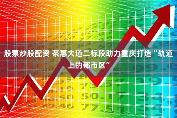 股票炒股配资 茶惠大道二标段助力重庆打造“轨道上的都市区”