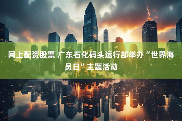网上配资股票 广东石化码头运行部举办“世界海员日”主题活动