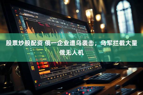 股票炒股配资 俄一企业遭乌袭击，乌军拦截大量俄无人机
