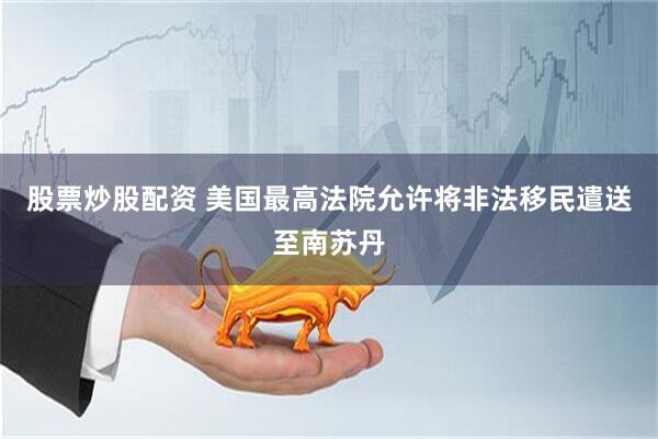 股票炒股配资 美国最高法院允许将非法移民遣送至南苏丹