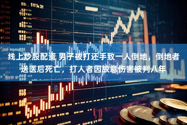 线上炒股配资 男子被打还手致一人倒地，倒地者送医后死亡，打人者因故意伤害被判八年