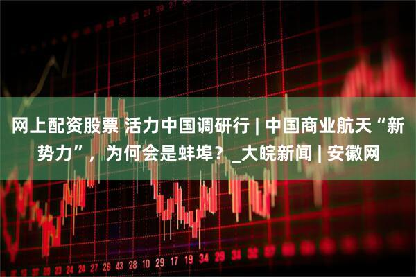 网上配资股票 活力中国调研行 | 中国商业航天“新势力”，为何会是蚌埠？_大皖新闻 | 安徽网