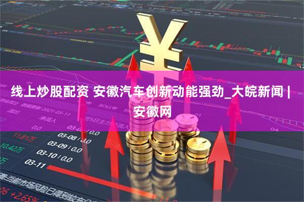 线上炒股配资 安徽汽车创新动能强劲_大皖新闻 | 安徽网