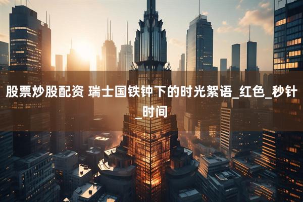 股票炒股配资 瑞士国铁钟下的时光絮语_红色_秒针_时间