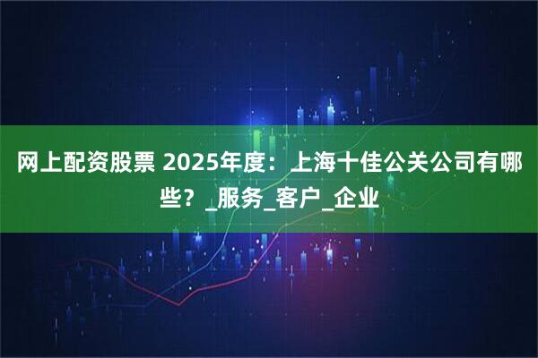 网上配资股票 2025年度：上海十佳公关公司有哪些？_服务_客户_企业