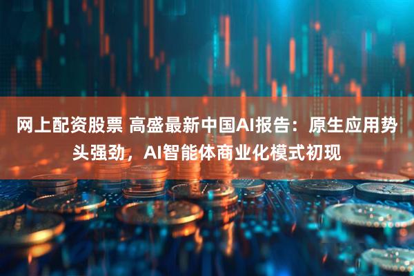 网上配资股票 高盛最新中国AI报告：原生应用势头强劲，AI智能体商业化模式初现