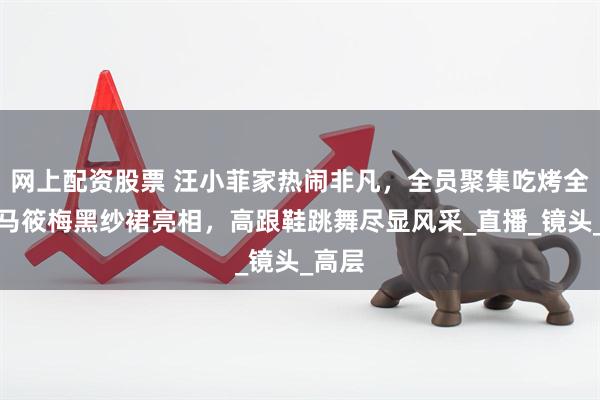 网上配资股票 汪小菲家热闹非凡，全员聚集吃烤全羊！马筱梅黑纱裙亮相，高跟鞋跳舞尽显风采_直播_镜头_高层