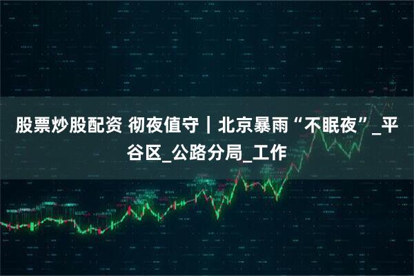 股票炒股配资 彻夜值守｜北京暴雨“不眠夜”_平谷区_公路分局_工作