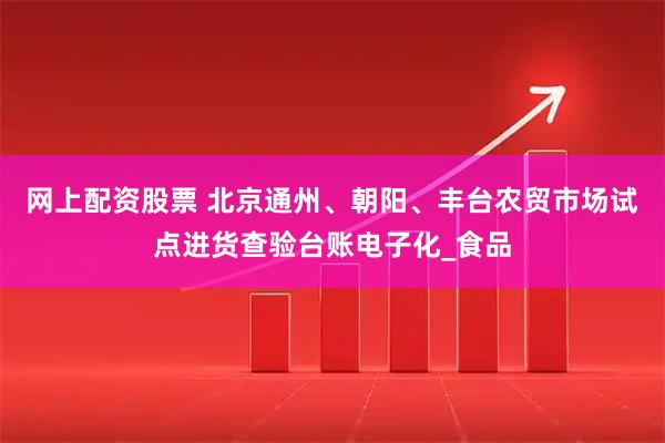 网上配资股票 北京通州、朝阳、丰台农贸市场试点进货查验台账电子化_食品