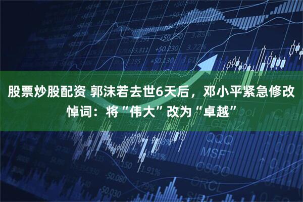 股票炒股配资 郭沫若去世6天后，邓小平紧急修改悼词：将“伟大”改为“卓越”