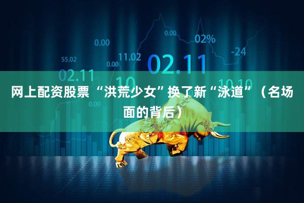 网上配资股票 “洪荒少女”换了新“泳道”（名场面的背后）