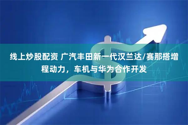 线上炒股配资 广汽丰田新一代汉兰达/赛那搭增程动力，车机与华为合作开发