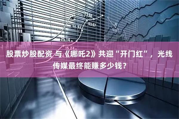 股票炒股配资 与《哪吒2》共迎“开门红”，光线传媒最终能赚多少钱？