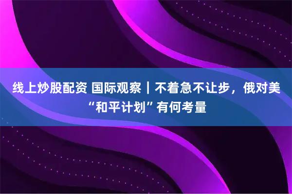 线上炒股配资 国际观察｜不着急不让步，俄对美“和平计划”有何考量