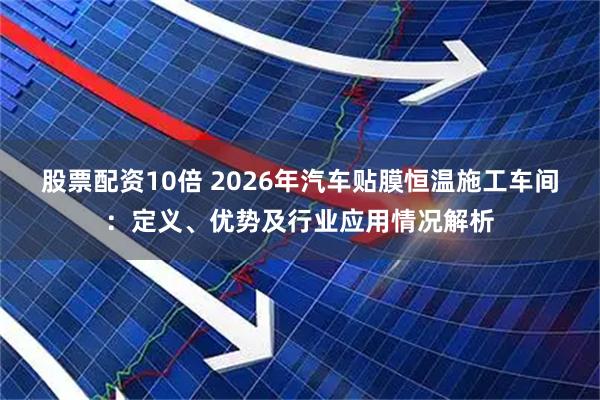 股票配资10倍 2026年汽车贴膜恒温施工车间：定义、优势及行业应用情况解析
