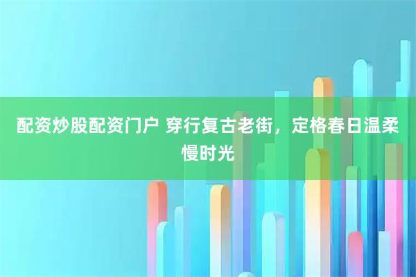 配资炒股配资门户 穿行复古老街，定格春日温柔慢时光