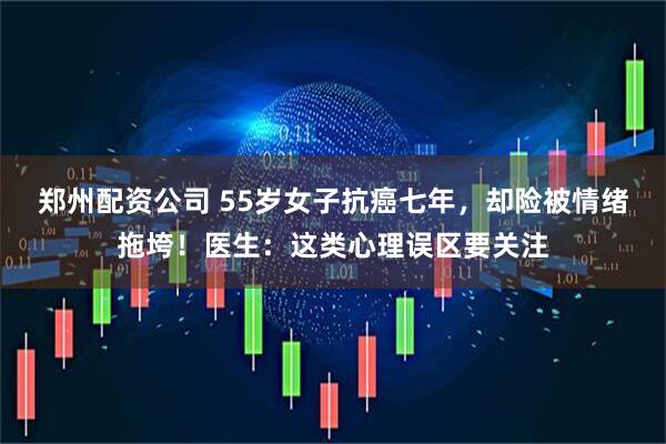 郑州配资公司 55岁女子抗癌七年，却险被情绪拖垮！医生：这类心理误区要关注