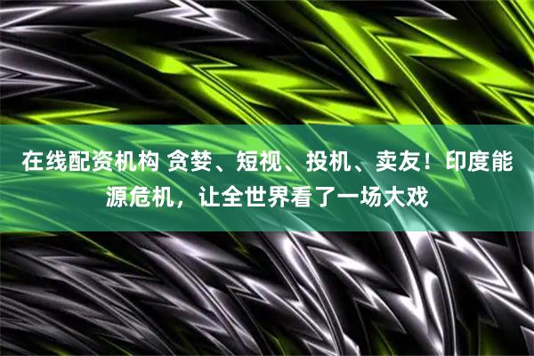 在线配资机构 贪婪、短视、投机、卖友！印度能源危机，让全世界看了一场大戏