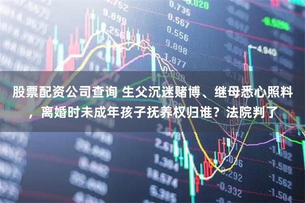 股票配资公司查询 生父沉迷赌博、继母悉心照料，离婚时未成年孩子抚养权归谁？法院判了