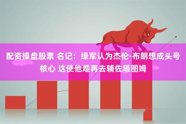 配资操盘股票 名记：绿军认为杰伦·布朗想成头号核心 这使他难再去辅佐塔图姆