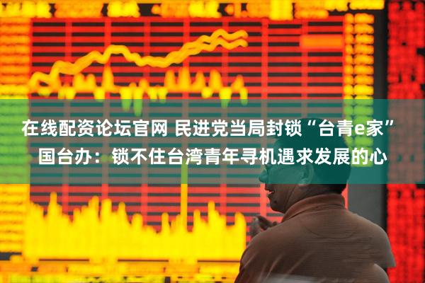 在线配资论坛官网 民进党当局封锁“台青e家” 国台办：锁不住台湾青年寻机遇求发展的心