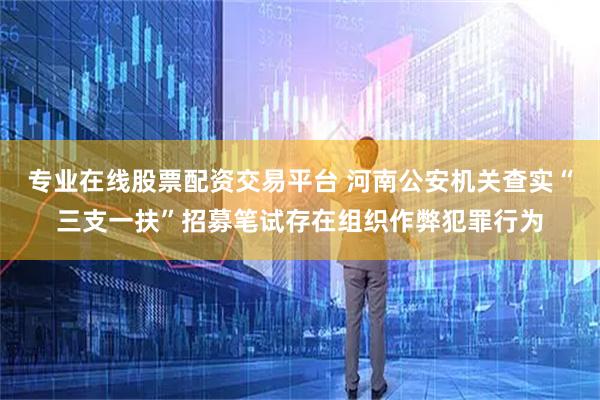 专业在线股票配资交易平台 河南公安机关查实“三支一扶”招募笔试存在组织作弊犯罪行为