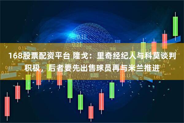 168股票配资平台 隆戈：里奇经纪人与科莫谈判积极，后者要先出售球员再与米兰推进
