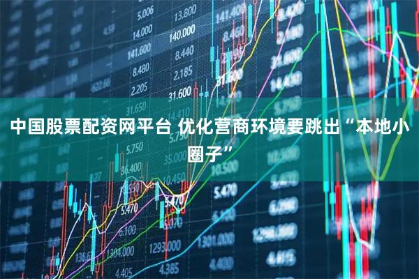 中国股票配资网平台 优化营商环境要跳出“本地小圈子”
