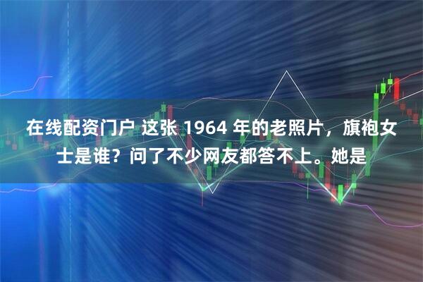 在线配资门户 这张 1964 年的老照片，旗袍女士是谁？问了不少网友都答不上。她是