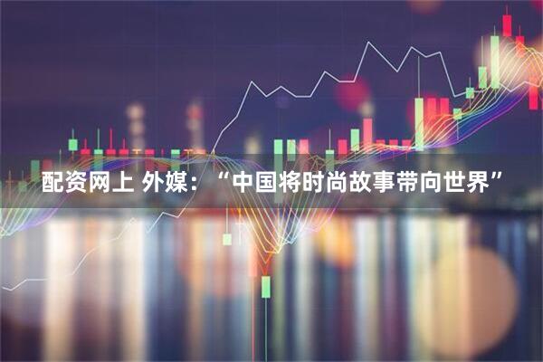 配资网上 外媒：“中国将时尚故事带向世界”