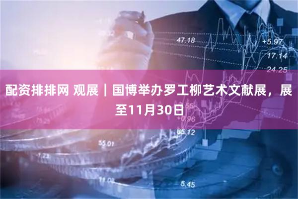 配资排排网 观展｜国博举办罗工柳艺术文献展，展至11月30日